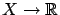 $ X
\to \mathbb{R}$